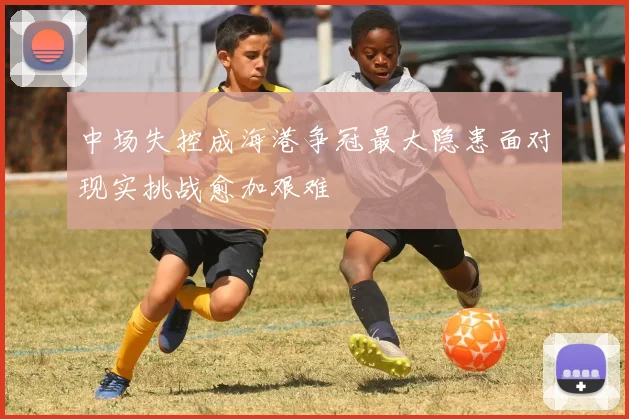 中场失控成海港争冠最大隐患面对现实挑战愈加艰难