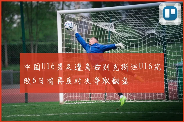 中国U16男足遭乌兹别克斯坦U16完败6日将再度对决争取翻盘