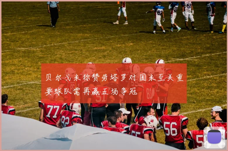 贝尔戈米称赞劳塔罗对国米至关重要球队需再赢五场争冠