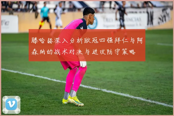 滕哈赫深入分析欧冠四强拜仁与阿森纳的战术对决与进攻防守策略