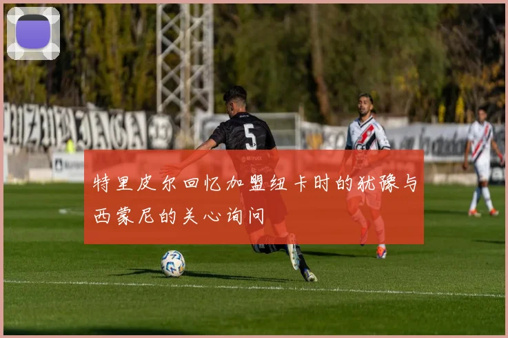 特里皮尔回忆加盟纽卡时的犹豫与西蒙尼的关心询问