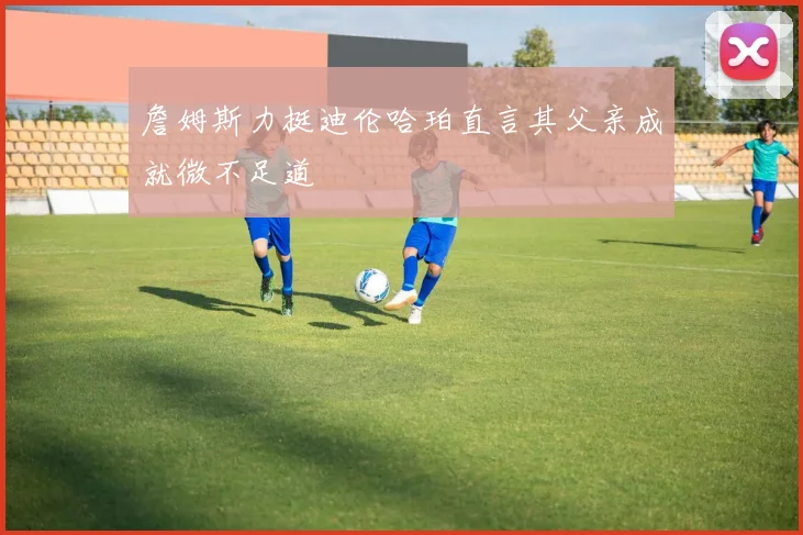 詹姆斯力挺迪伦哈珀直言其父亲成就微不足道
