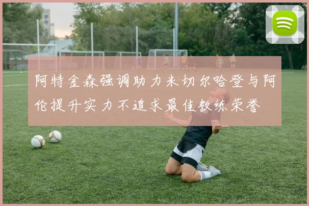 阿特金森强调助力米切尔哈登与阿伦提升实力不追求最佳教练荣誉