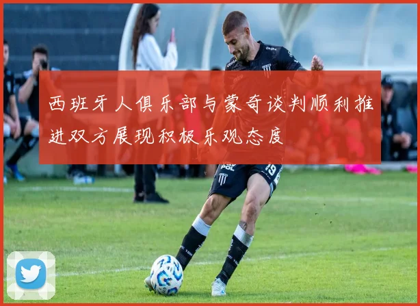 西班牙人俱乐部与蒙奇谈判顺利推进双方展现积极乐观态度
