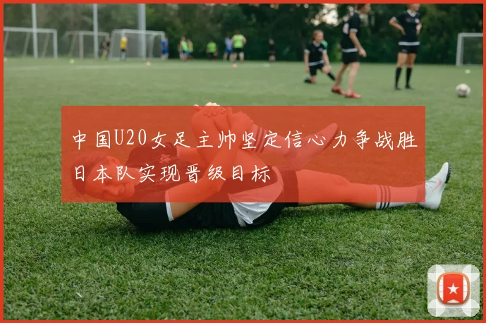 中国U20女足主帅坚定信心力争战胜日本队实现晋级目标