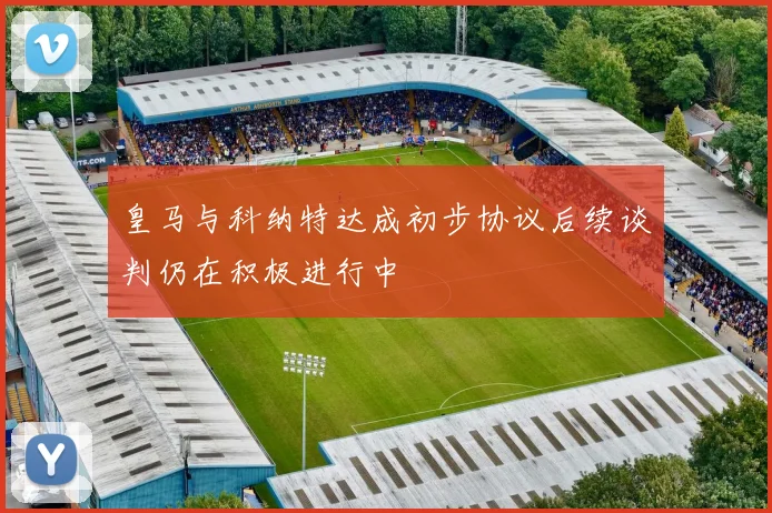 皇马与科纳特达成初步协议后续谈判仍在积极进行中