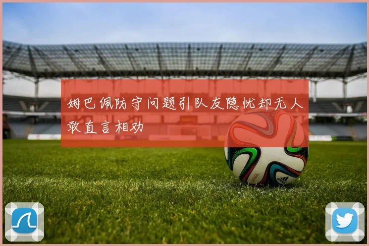 姆巴佩防守问题引队友隐忧却无人敢直言相劝