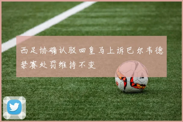西足协确认驳回皇马上诉巴尔韦德禁赛处罚维持不变