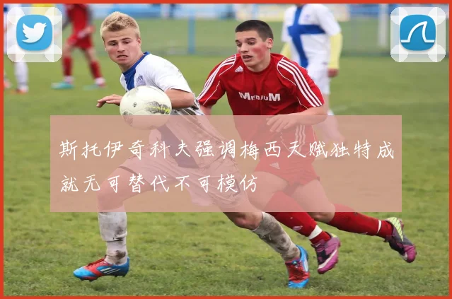 斯托伊奇科夫强调梅西天赋独特成就无可替代不可模仿