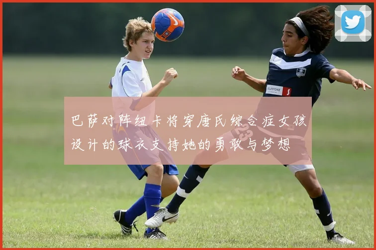 巴萨对阵纽卡将穿唐氏综合症女孩设计的球衣支持她的勇敢与梦想