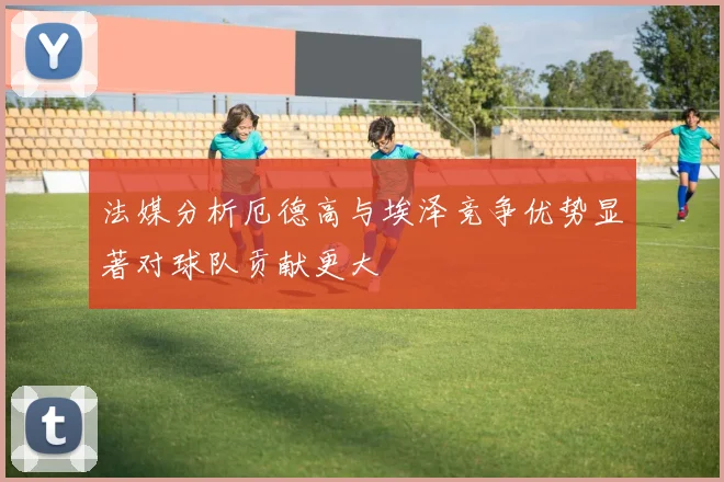 法媒分析厄德高与埃泽竞争优势显著对球队贡献更大