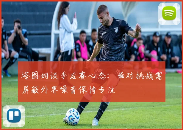 塔图姆谈季后赛心态：面对挑战需屏蔽外界噪音保持专注