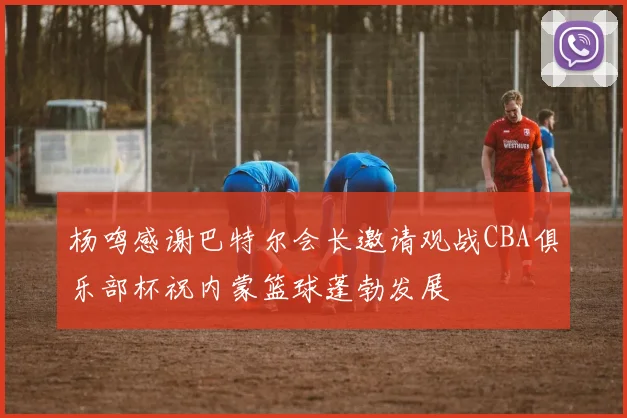 杨鸣感谢巴特尔会长邀请观战CBA俱乐部杯祝内蒙篮球蓬勃发展