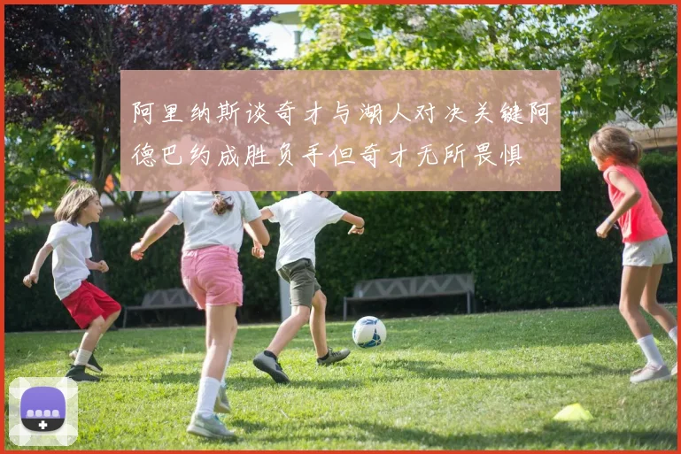 阿里纳斯谈奇才与湖人对决关键阿德巴约成胜负手但奇才无所畏惧