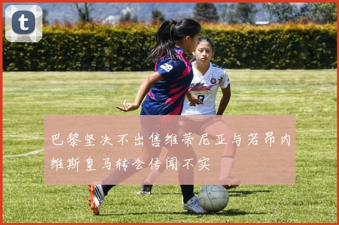 巴黎坚决不出售维蒂尼亚与若昂内维斯皇马转会传闻不实
