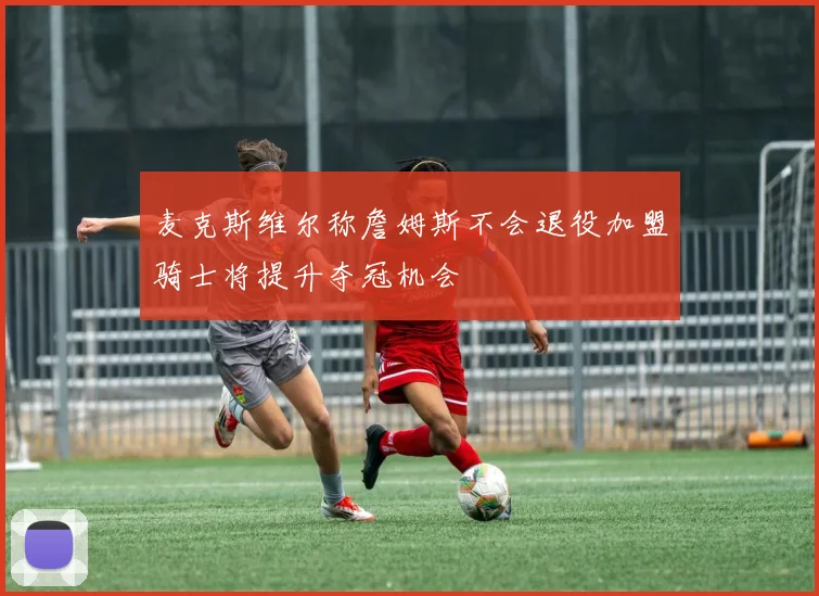 麦克斯维尔称詹姆斯不会退役加盟骑士将提升夺冠机会