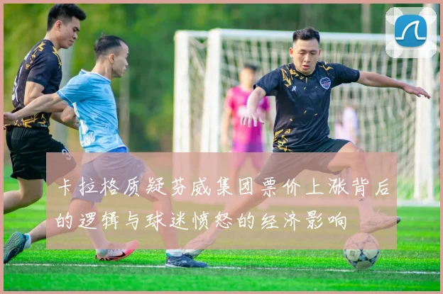 卡拉格质疑芬威集团票价上涨背后的逻辑与球迷愤怒的经济影响