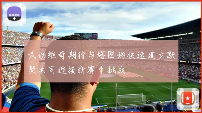 武切维奇期待与塔图姆快速建立默契共同迎接新赛季挑战