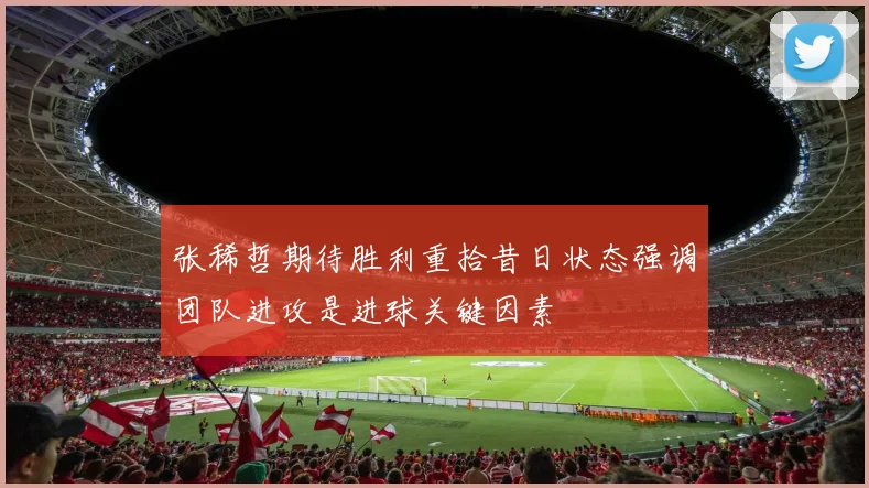 张稀哲期待胜利重拾昔日状态强调团队进攻是进球关键因素