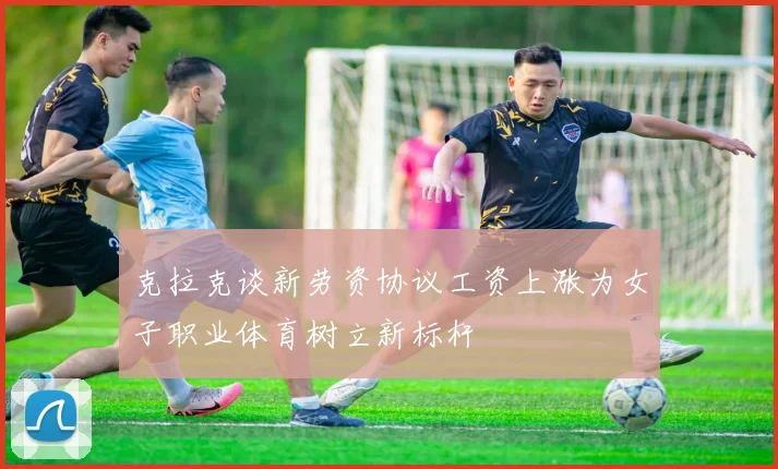 克拉克谈新劳资协议工资上涨为女子职业体育树立新标杆