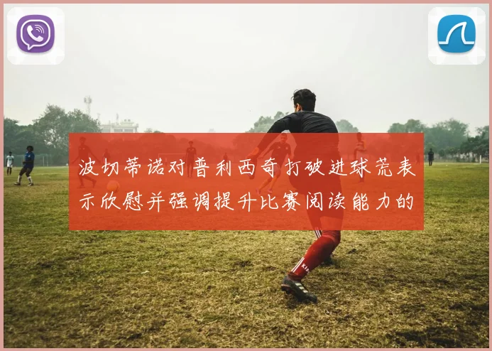 波切蒂诺对普利西奇打破进球荒表示欣慰并强调提升比赛阅读能力的重要性