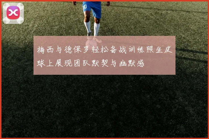 梅西与德保罗轻松备战训练照坐皮球上展现团队默契与幽默感