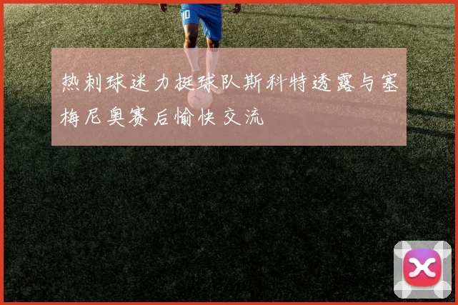 热刺球迷力挺球队斯科特透露与塞梅尼奥赛后愉快交流