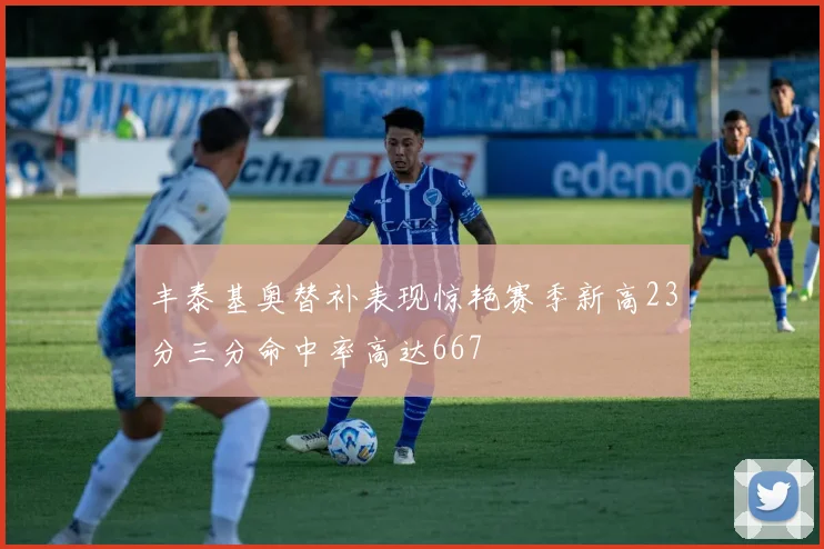 丰泰基奥替补表现惊艳赛季新高23分三分命中率高达667