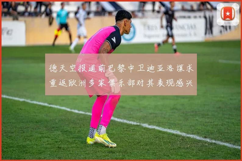 德天空报道前巴黎中卫迪亚洛谋求重返欧洲多家俱乐部对其表现感兴趣