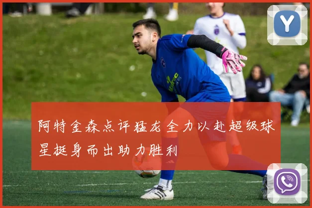 阿特金森点评猛龙全力以赴超级球星挺身而出助力胜利