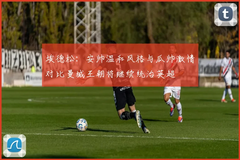 埃德松：安帅温和风格与瓜帅激情对比曼城王朝将继续统治英超