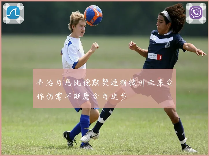乔治与恩比德默契逐渐提升未来合作仍需不断磨合与进步